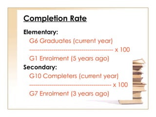 Completion Rate
Elementary:
G6 Graduates (current year)
------------------------------------------ x 100
G1 Enrolment (5 years ago)
Secondary:
G10 Completers (current year)
----------------------------------------- x 100
G7 Enrolment (3 years ago)
 