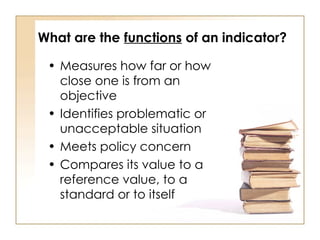 What are the functions of an indicator?
• Measures how far or how
close one is from an
objective
• Identifies problematic or
unacceptable situation
• Meets policy concern
• Compares its value to a
reference value, to a
standard or to itself
 
