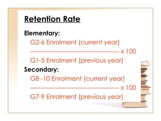 Retention Rate
Elementary:
G2-6 Enrolment (current year)
------------------------------------------- x 100
G1-5 Enrolment (previous year)
Secondary:
G8 -10 Enrolment (current year)
------------------------------------------- x 100
G7-9 Enrolment (previous year)
 