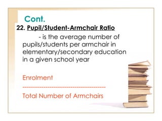 Cont.
22. Pupil/Student-Armchair Ratio
- is the average number of
pupils/students per armchair in
elementary/secondary education
in a given school year
Enrolment
----------------------------------------
Total Number of Armchairs
 