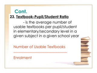 Cont.
23. Textbook-Pupil/Student Ratio
- is the average number of
usable textbooks per pupil/student
in elementary/secondary level in a
given subject in a given school year
Number of Usable Textbooks
-------------------------------------------
Enrolment
 