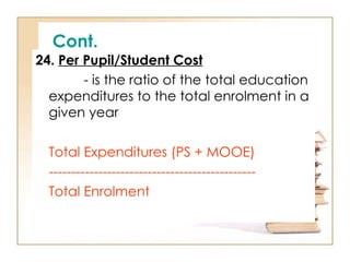 Cont.
24. Per Pupil/Student Cost
- is the ratio of the total education
expenditures to the total enrolment in a
given year
Total Expenditures (PS + MOOE)
----------------------------------------------
Total Enrolment
 