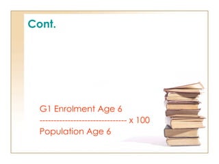 Cont.
4. Net Intake Rate (NIR)
- gives a more precise
measurement of access to
primary education of the eligible,
primary school-entrance age
population than the AIR/GIR
G1 Enrolment Age 6
------------------------------- x 100
Population Age 6
 