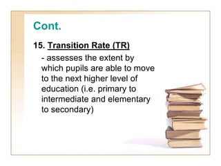 Cont.
15. Transition Rate (TR)
- assesses the extent by
which pupils are able to move
to the next higher level of
education (i.e. primary to
intermediate and elementary
to secondary)
 