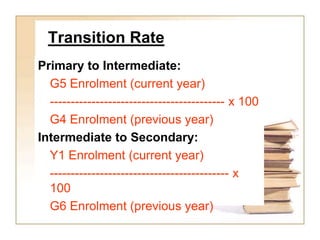 Transition Rate
Primary to Intermediate:
G5 Enrolment (current year)
------------------------------------------ x 100
G4 Enrolment (previous year)
Intermediate to Secondary:
Y1 Enrolment (current year)
------------------------------------------- x
100
G6 Enrolment (previous year)
 