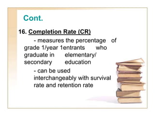 Cont.
16. Completion Rate (CR)
- measures the percentage of
grade 1/year 1entrants who
graduate in elementary/
secondary education
- can be used
interchangeably with survival
rate and retention rate
 