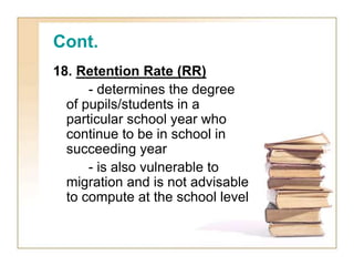 Cont.
18. Retention Rate (RR)
- determines the degree
of pupils/students in a
particular school year who
continue to be in school in
succeeding year
- is also vulnerable to
migration and is not advisable
to compute at the school level
 
