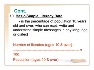 Cont.
19. Basic/Simple Literacy Rate
- is the percentage of population 10 years
old and over, who can read, write and
understand simple messages in any language
or dialect
Number of literates (ages 10 & over)
------------------------------------------------------ x
100
Population (ages 10 & over)
 