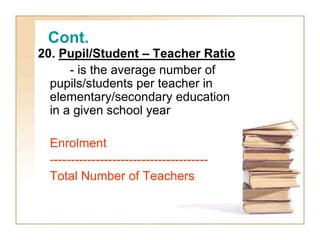 Cont.
20. Pupil/Student – Teacher Ratio
- is the average number of
pupils/students per teacher in
elementary/secondary education
in a given school year
Enrolment
--------------------------------------
Total Number of Teachers
 