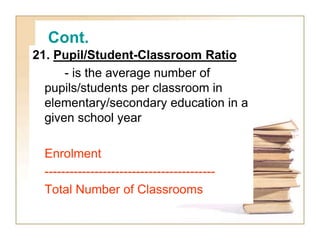 Cont.
21. Pupil/Student-Classroom Ratio
- is the average number of
pupils/students per classroom in
elementary/secondary education in a
given school year
Enrolment
-----------------------------------------
Total Number of Classrooms
 