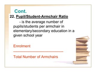 Cont.
22. Pupil/Student-Armchair Ratio
- is the average number of
pupils/students per armchair in
elementary/secondary education in a
given school year
Enrolment
----------------------------------------
Total Number of Armchairs
 