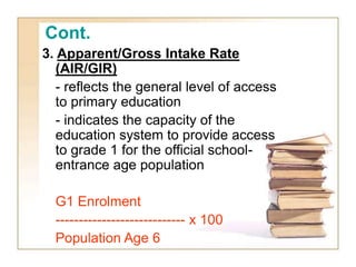 Cont.
3. Apparent/Gross Intake Rate
(AIR/GIR)
- reflects the general level of access
to primary education
- indicates the capacity of the
education system to provide access
to grade 1 for the official school-
entrance age population
G1 Enrolment
---------------------------- x 100
Population Age 6
 