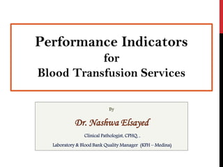 By
Dr. Nashwa Elsayed
Clinical Pathologist, CPHQ, ,
Laboratory & Blood Bank Quality Manager (KFH – Medina)
Performance Indicators
for
Blood Transfusion Services
 