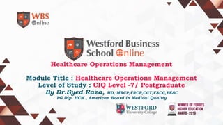 Healthcare Operations Management
Module Title : Healthcare Operations Management
Level of Study : CIQ Level -7/ Postgraduate
By Dr.Syed Raza, MD, MRCP,FRCP,CCT,FACC,FESC
PG Dip. HCM , American Board in Medical Quality
 