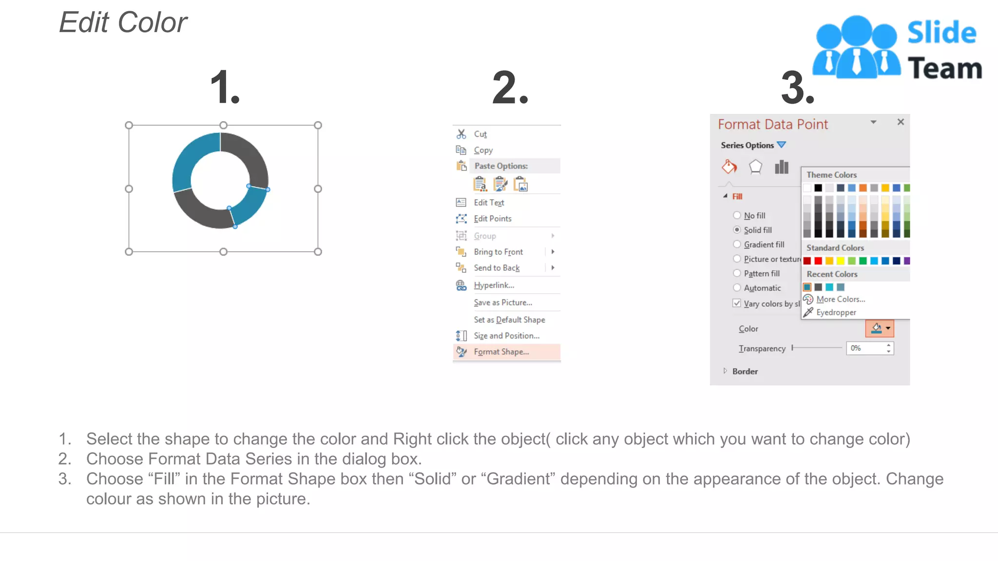 Edit Color
1. Select the shape to change the color and Right click the object( click any object which you want to change color)
2. Choose Format Data Series in the dialog box.
3. Choose “Fill” in the Format Shape box then “Solid” or “Gradient” depending on the appearance of the object. Change
colour as shown in the picture.
1 2 3
 
