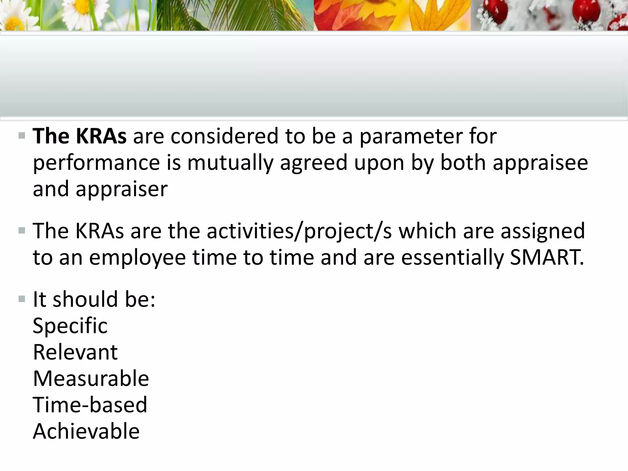  The KRAs are considered to be a parameter for
performance is mutually agreed upon by both appraisee
and appraiser
 The KRAs are the activities/project/s which are assigned
to an employee time to time and are essentially SMART.
 It should be:
Specific
Relevant
Measurable
Time-based
Achievable
 
