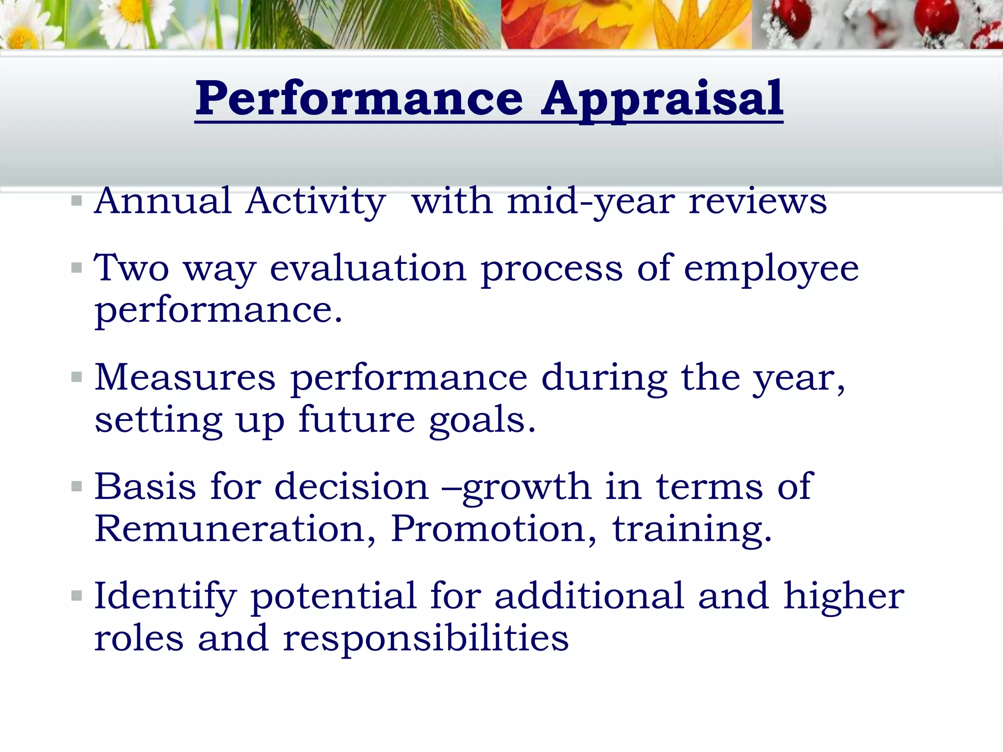 Performance Appraisal
 Annual Activity with mid-year reviews
 Two way evaluation process of employee
performance.
 Measures performance during the year,
setting up future goals.
 Basis for decision –growth in terms of
Remuneration, Promotion, training.
 Identify potential for additional and higher
roles and responsibilities
 
