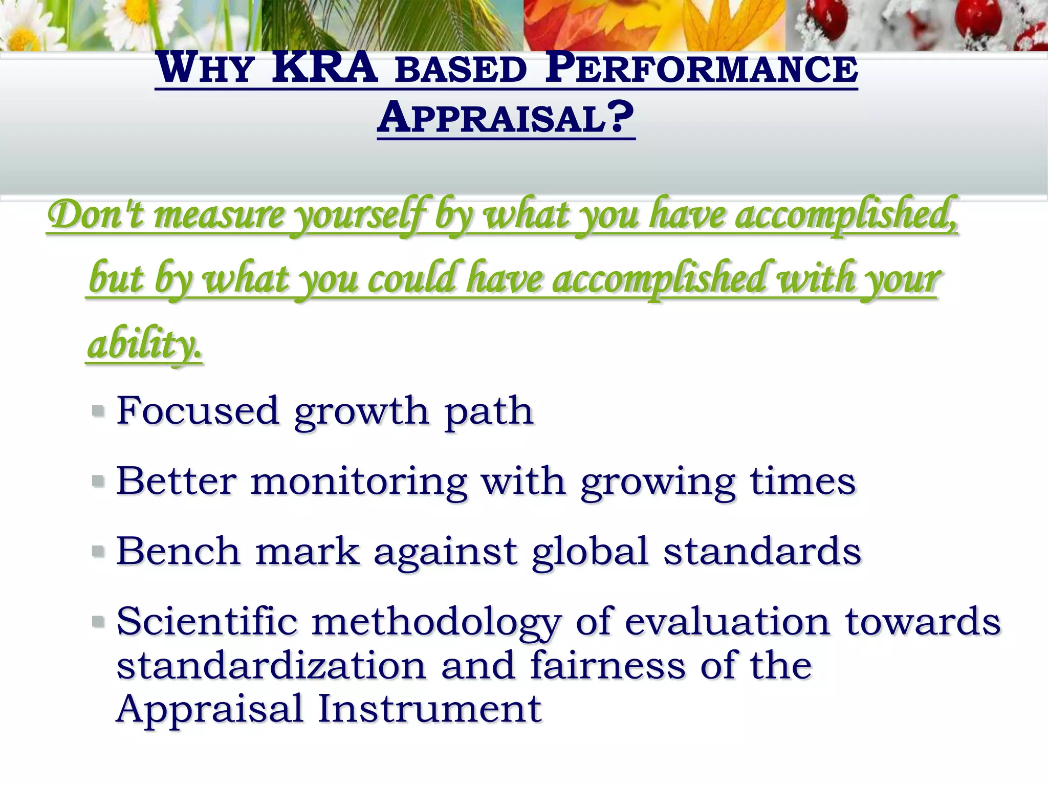 WHY KRA BASED PERFORMANCE
APPRAISAL?
Don't measure yourself by what you have accomplished,
but by what you could have accomplished with your
ability.
 Focused growth path
 Better monitoring with growing times
 Bench mark against global standards
 Scientific methodology of evaluation towards
standardization and fairness of the
Appraisal Instrument
 