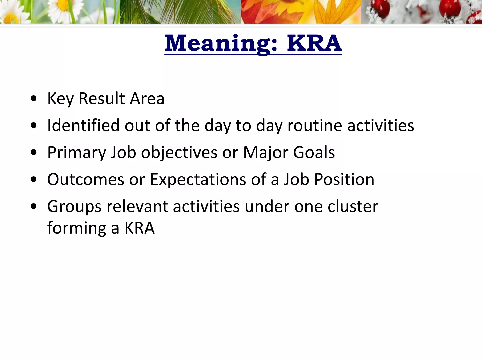 Meaning: KRA
• Key Result Area
• Identified out of the day to day routine activities
• Primary Job objectives or Major Goals
• Outcomes or Expectations of a Job Position
• Groups relevant activities under one cluster
forming a KRA
 