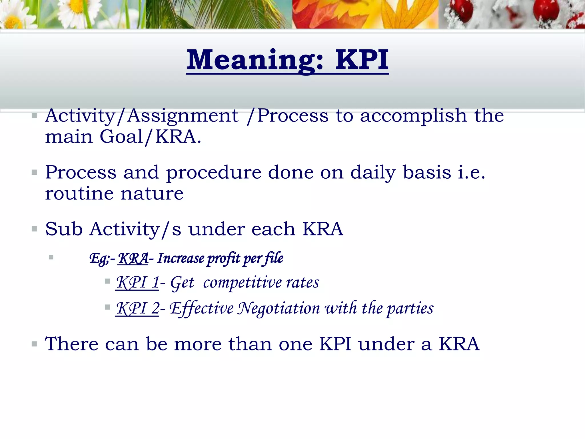 Meaning: KPI
 Activity/Assignment /Process to accomplish the
main Goal/KRA.
 Process and procedure done on daily basis i.e.
routine nature
 Sub Activity/s under each KRA
 Eg;- KRA- Increase profit per file
 KPI 1- Get competitive rates
 KPI 2- Effective Negotiation with the parties
 There can be more than one KPI under a KRA
 