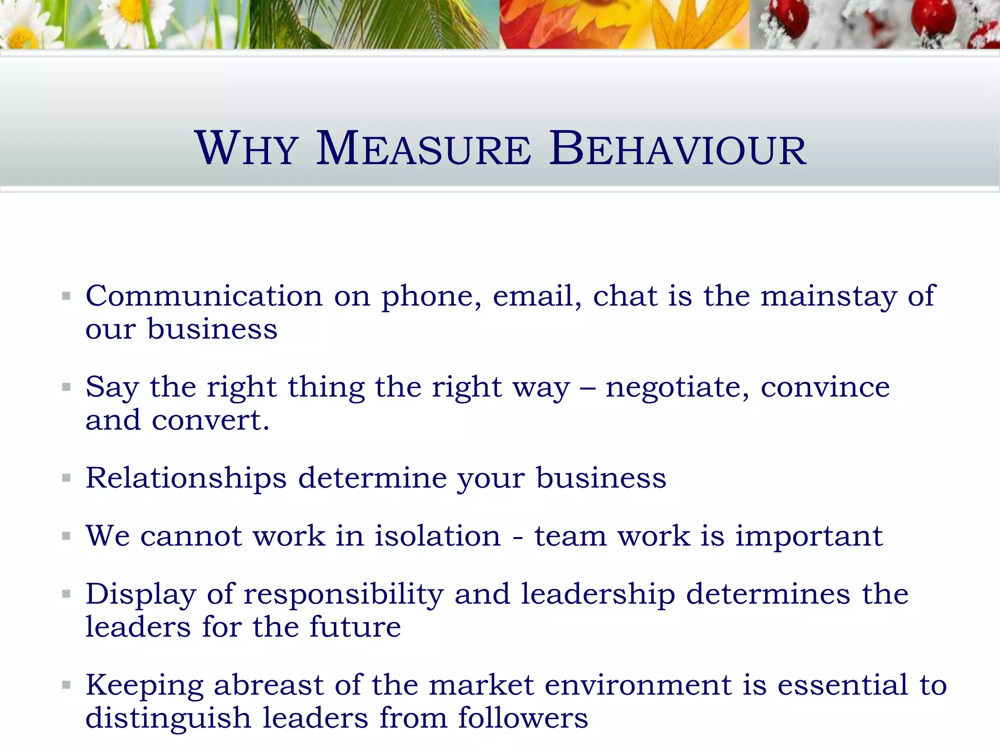 WHY MEASURE BEHAVIOUR
 Communication on phone, email, chat is the mainstay of
our business
 Say the right thing the right way – negotiate, convince
and convert.
 Relationships determine your business
 We cannot work in isolation - team work is important
 Display of responsibility and leadership determines the
leaders for the future
 Keeping abreast of the market environment is essential to
distinguish leaders from followers
 