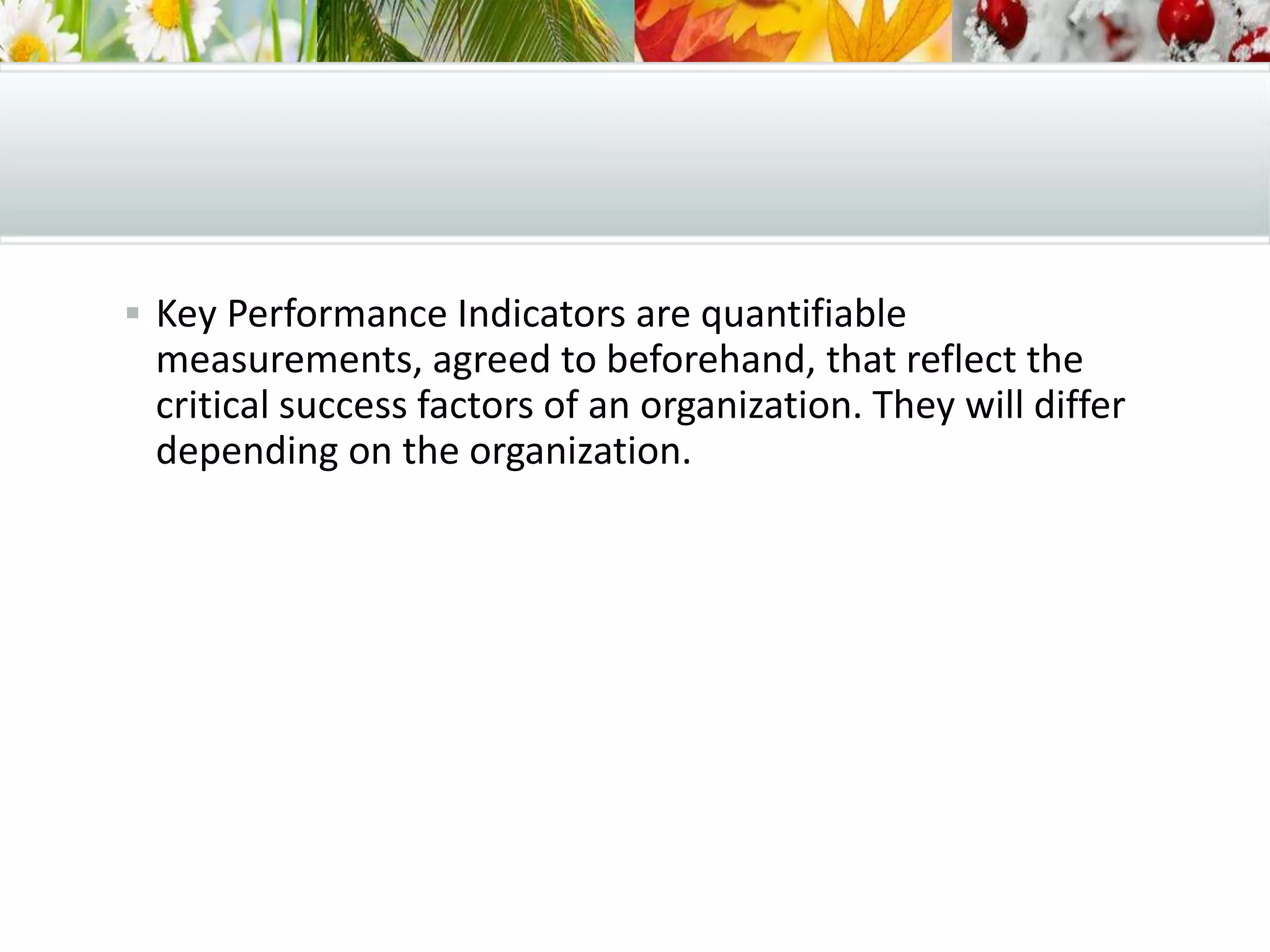  Key Performance Indicators are quantifiable
measurements, agreed to beforehand, that reflect the
critical success factors of an organization. They will differ
depending on the organization.
 