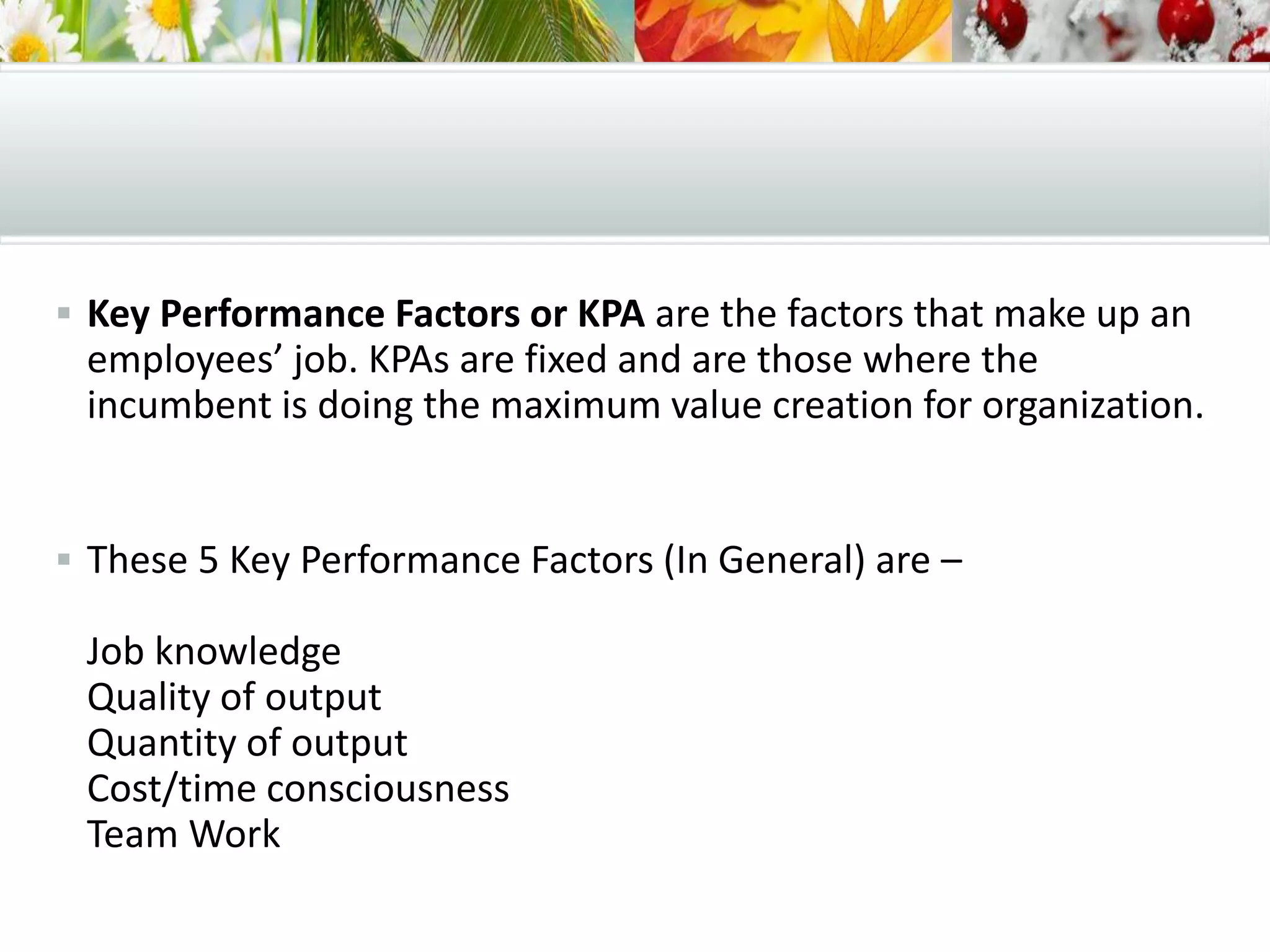  Key Performance Factors or KPA are the factors that make up an
employees’ job. KPAs are fixed and are those where the
incumbent is doing the maximum value creation for organization.
 These 5 Key Performance Factors (In General) are –
Job knowledge
Quality of output
Quantity of output
Cost/time consciousness
Team Work
 
