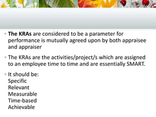  The KRAs are considered to be a parameter for
performance is mutually agreed upon by both appraisee
and appraiser
 The KRAs are the activities/project/s which are assigned
to an employee time to time and are essentially SMART.
 It should be:
Specific
Relevant
Measurable
Time-based
Achievable
 