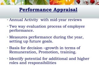 Performance Appraisal
 Annual Activity with mid-year reviews
 Two way evaluation process of employee
performance.
 Measures performance during the year,
setting up future goals.
 Basis for decision –growth in terms of
Remuneration, Promotion, training.
 Identify potential for additional and higher
roles and responsibilities
 