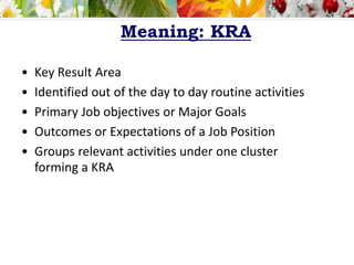 Meaning: KRA
• Key Result Area
• Identified out of the day to day routine activities
• Primary Job objectives or Major Goals
• Outcomes or Expectations of a Job Position
• Groups relevant activities under one cluster
forming a KRA
 