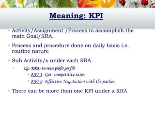 Meaning: KPI
 Activity/Assignment /Process to accomplish the
main Goal/KRA.
 Process and procedure done on daily basis i.e.
routine nature
 Sub Activity/s under each KRA
 Eg;- KRA- Increase profit per file
 KPI 1- Get competitive rates
 KPI 2- Effective Negotiation with the parties
 There can be more than one KPI under a KRA
 