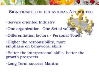 Service oriented Industry
One organization- One Set of values
Differentiation factors - Personal Touch
Higher the responsibility, more
emphasis on behavioral skills
Better the interpersonal skills, better the
growth prospects
Long Term success Mantra
SIGNIFICANCE OF BEHAVIORAL ATTRIBUTES
 