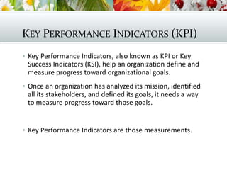 KEY PERFORMANCE INDICATORS (KPI)
 Key Performance Indicators, also known as KPI or Key
Success Indicators (KSI), help an organization define and
measure progress toward organizational goals.
 Once an organization has analyzed its mission, identified
all its stakeholders, and defined its goals, it needs a way
to measure progress toward those goals.
 Key Performance Indicators are those measurements.
 