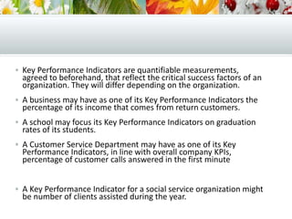  Key Performance Indicators are quantifiable measurements,
agreed to beforehand, that reflect the critical success factors of an
organization. They will differ depending on the organization.
 A business may have as one of its Key Performance Indicators the
percentage of its income that comes from return customers.
 A school may focus its Key Performance Indicators on graduation
rates of its students.
 A Customer Service Department may have as one of its Key
Performance Indicators, in line with overall company KPIs,
percentage of customer calls answered in the first minute
 A Key Performance Indicator for a social service organization might
be number of clients assisted during the year.
 