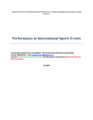 AN INITIATIVE OF SHIVNANDANI INDUSTRIES PVT LTD AND JAGDAMB JANAKI NAWAL JANAKI
SOCIETY
Performance in International Sports Events
CompiledbyCol Mukteshwar Prasad(Retd), MTech,CE(I),FIE(I),FIETE,FISLE,FInstOD,AMCSI
Contact -9007224278, e-mail –muktesh_prasad@yahoo.co.in
for book ”DecodingServicesSelectionBoard” and SSB guidance and training at Shivnandani Edu and
Defence Academy
7/13/2015
 