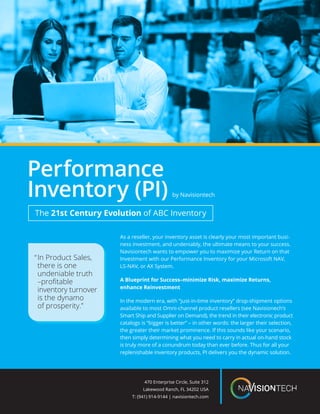 As a reseller, your inventory asset is clearly your most important busi-
ness investment, and undeniably, the ultimate means to your success.
Navisiontech wants to empower you to maximize your Return on that
Investment with our Performance Inventory for your Microsoft NAV,
LS-NAV, or AX System.
A Blueprint for Success–minimize Risk, maximize Returns,
enhance Reinvestment
In the modern era, with “just-in-time inventory” drop-shipment options
available to most Omni-channel product resellers (see Navisionech’s
Smart Ship and Supplier on Demand), the trend in their electronic product
catalogs is “bigger is better” – in other words: the larger their selection,
the greater their market prominence. If this sounds like your scenario,
then simply determining what you need to carry in actual on-hand stock
is truly more of a conundrum today than ever before. Thus for all your
replenishable inventory products, PI delivers you the dynamic solution.
“	In Product Sales, 	
	 there is one
	 undeniable truth	
	 –profitable
	 inventory turnover
	 is the dynamo
	 of prosperity.”
470 Enterprise Circle, Suite 312
Lakewood Ranch, FL 34202 USA
T: (941) 914-9144 | navisiontech.com
Performance
Inventory (PI)
The 21st Century Evolution of ABC Inventory
by Navisiontech
 