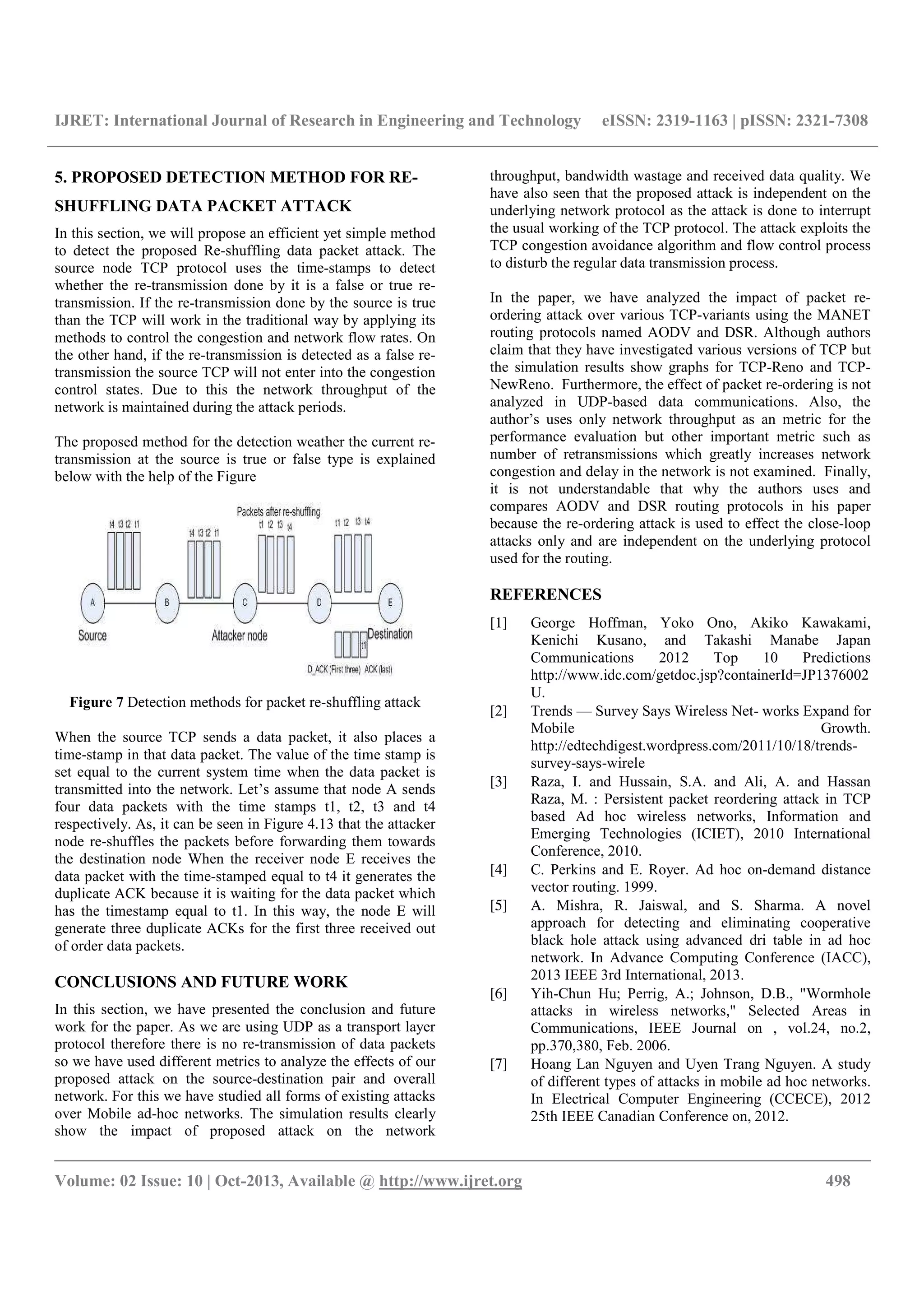 IJRET: International Journal of Research in Engineering and Technology eISSN: 2319-1163 | pISSN: 2321-7308
__________________________________________________________________________________________
Volume: 02 Issue: 10 | Oct-2013, Available @ http://www.ijret.org 498
5. PROPOSED DETECTION METHOD FOR RE-
SHUFFLING DATA PACKET ATTACK
In this section, we will propose an efficient yet simple method
to detect the proposed Re-shuffling data packet attack. The
source node TCP protocol uses the time-stamps to detect
whether the re-transmission done by it is a false or true re-
transmission. If the re-transmission done by the source is true
than the TCP will work in the traditional way by applying its
methods to control the congestion and network flow rates. On
the other hand, if the re-transmission is detected as a false re-
transmission the source TCP will not enter into the congestion
control states. Due to this the network throughput of the
network is maintained during the attack periods.
The proposed method for the detection weather the current re-
transmission at the source is true or false type is explained
below with the help of the Figure
Figure 7 Detection methods for packet re-shuffling attack
When the source TCP sends a data packet, it also places a
time-stamp in that data packet. The value of the time stamp is
set equal to the current system time when the data packet is
transmitted into the network. Let’s assume that node A sends
four data packets with the time stamps t1, t2, t3 and t4
respectively. As, it can be seen in Figure 4.13 that the attacker
node re-shuffles the packets before forwarding them towards
the destination node When the receiver node E receives the
data packet with the time-stamped equal to t4 it generates the
duplicate ACK because it is waiting for the data packet which
has the timestamp equal to t1. In this way, the node E will
generate three duplicate ACKs for the first three received out
of order data packets.
CONCLUSIONS AND FUTURE WORK
In this section, we have presented the conclusion and future
work for the paper. As we are using UDP as a transport layer
protocol therefore there is no re-transmission of data packets
so we have used different metrics to analyze the effects of our
proposed attack on the source-destination pair and overall
network. For this we have studied all forms of existing attacks
over Mobile ad-hoc networks. The simulation results clearly
show the impact of proposed attack on the network
throughput, bandwidth wastage and received data quality. We
have also seen that the proposed attack is independent on the
underlying network protocol as the attack is done to interrupt
the usual working of the TCP protocol. The attack exploits the
TCP congestion avoidance algorithm and flow control process
to disturb the regular data transmission process.
In the paper, we have analyzed the impact of packet re-
ordering attack over various TCP-variants using the MANET
routing protocols named AODV and DSR. Although authors
claim that they have investigated various versions of TCP but
the simulation results show graphs for TCP-Reno and TCP-
NewReno. Furthermore, the effect of packet re-ordering is not
analyzed in UDP-based data communications. Also, the
author’s uses only network throughput as an metric for the
performance evaluation but other important metric such as
number of retransmissions which greatly increases network
congestion and delay in the network is not examined. Finally,
it is not understandable that why the authors uses and
compares AODV and DSR routing protocols in his paper
because the re-ordering attack is used to effect the close-loop
attacks only and are independent on the underlying protocol
used for the routing.
REFERENCES
[1] George Hoffman, Yoko Ono, Akiko Kawakami,
Kenichi Kusano, and Takashi Manabe Japan
Communications 2012 Top 10 Predictions
http://www.idc.com/getdoc.jsp?containerId=JP1376002
U.
[2] Trends — Survey Says Wireless Net- works Expand for
Mobile Growth.
http://edtechdigest.wordpress.com/2011/10/18/trends-
survey-says-wirele
[3] Raza, I. and Hussain, S.A. and Ali, A. and Hassan
Raza, M. : Persistent packet reordering attack in TCP
based Ad hoc wireless networks, Information and
Emerging Technologies (ICIET), 2010 International
Conference, 2010.
[4] C. Perkins and E. Royer. Ad hoc on-demand distance
vector routing. 1999.
[5] A. Mishra, R. Jaiswal, and S. Sharma. A novel
approach for detecting and eliminating cooperative
black hole attack using advanced dri table in ad hoc
network. In Advance Computing Conference (IACC),
2013 IEEE 3rd International, 2013.
[6] Yih-Chun Hu; Perrig, A.; Johnson, D.B., "Wormhole
attacks in wireless networks," Selected Areas in
Communications, IEEE Journal on , vol.24, no.2,
pp.370,380, Feb. 2006.
[7] Hoang Lan Nguyen and Uyen Trang Nguyen. A study
of different types of attacks in mobile ad hoc networks.
In Electrical Computer Engineering (CCECE), 2012
25th IEEE Canadian Conference on, 2012.
 