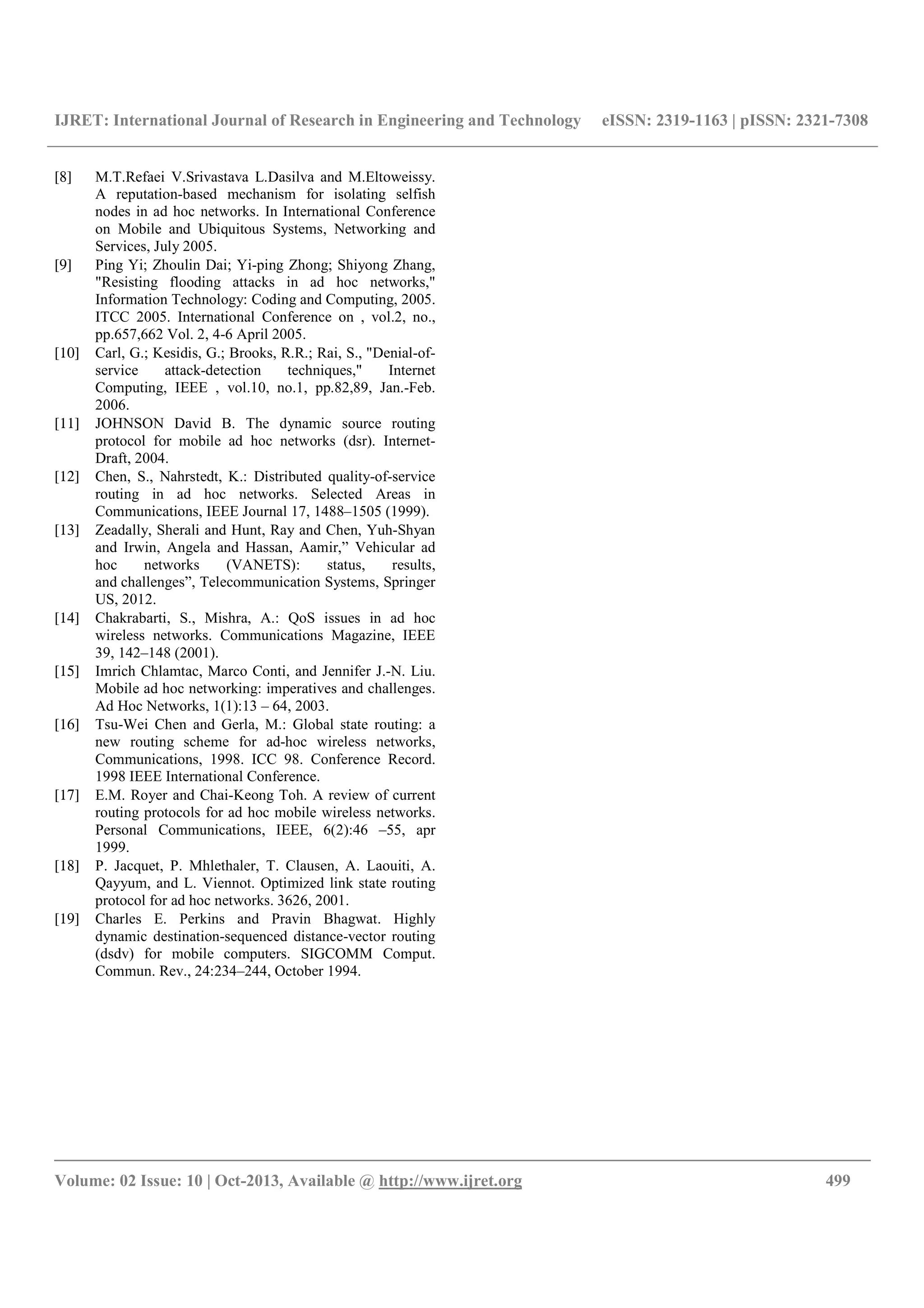 IJRET: International Journal of Research in Engineering and Technology eISSN: 2319-1163 | pISSN: 2321-7308
__________________________________________________________________________________________
Volume: 02 Issue: 10 | Oct-2013, Available @ http://www.ijret.org 499
[8] M.T.Refaei V.Srivastava L.Dasilva and M.Eltoweissy.
A reputation-based mechanism for isolating selfish
nodes in ad hoc networks. In International Conference
on Mobile and Ubiquitous Systems, Networking and
Services, July 2005.
[9] Ping Yi; Zhoulin Dai; Yi-ping Zhong; Shiyong Zhang,
"Resisting flooding attacks in ad hoc networks,"
Information Technology: Coding and Computing, 2005.
ITCC 2005. International Conference on , vol.2, no.,
pp.657,662 Vol. 2, 4-6 April 2005.
[10] Carl, G.; Kesidis, G.; Brooks, R.R.; Rai, S., "Denial-of-
service attack-detection techniques," Internet
Computing, IEEE , vol.10, no.1, pp.82,89, Jan.-Feb.
2006.
[11] JOHNSON David B. The dynamic source routing
protocol for mobile ad hoc networks (dsr). Internet-
Draft, 2004.
[12] Chen, S., Nahrstedt, K.: Distributed quality-of-service
routing in ad hoc networks. Selected Areas in
Communications, IEEE Journal 17, 1488–1505 (1999).
[13] Zeadally, Sherali and Hunt, Ray and Chen, Yuh-Shyan
and Irwin, Angela and Hassan, Aamir,” Vehicular ad
hoc networks (VANETS): status, results,
and challenges”, Telecommunication Systems, Springer
US, 2012.
[14] Chakrabarti, S., Mishra, A.: QoS issues in ad hoc
wireless networks. Communications Magazine, IEEE
39, 142–148 (2001).
[15] Imrich Chlamtac, Marco Conti, and Jennifer J.-N. Liu.
Mobile ad hoc networking: imperatives and challenges.
Ad Hoc Networks, 1(1):13 – 64, 2003.
[16] Tsu-Wei Chen and Gerla, M.: Global state routing: a
new routing scheme for ad-hoc wireless networks,
Communications, 1998. ICC 98. Conference Record.
1998 IEEE International Conference.
[17] E.M. Royer and Chai-Keong Toh. A review of current
routing protocols for ad hoc mobile wireless networks.
Personal Communications, IEEE, 6(2):46 –55, apr
1999.
[18] P. Jacquet, P. Mhlethaler, T. Clausen, A. Laouiti, A.
Qayyum, and L. Viennot. Optimized link state routing
protocol for ad hoc networks. 3626, 2001.
[19] Charles E. Perkins and Pravin Bhagwat. Highly
dynamic destination-sequenced distance-vector routing
(dsdv) for mobile computers. SIGCOMM Comput.
Commun. Rev., 24:234–244, October 1994.
 