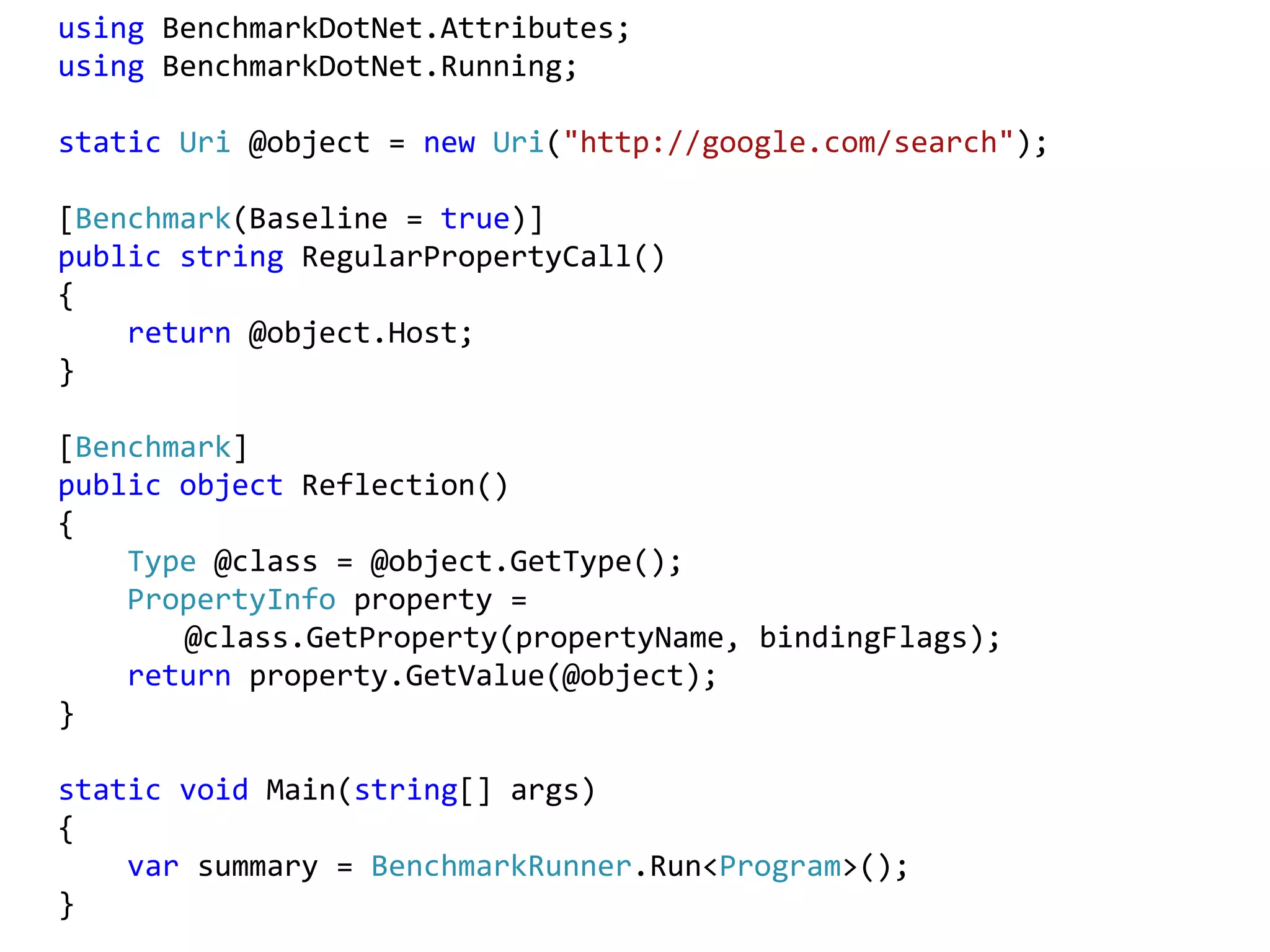 using BenchmarkDotNet.Attributes;
using BenchmarkDotNet.Running;
static Uri @object = new Uri("http://google.com/search");
[Benchmark(Baseline = true)]
public string RegularPropertyCall()
{
return @object.Host;
}
[Benchmark]
public object Reflection()
{
Type @class = @object.GetType();
PropertyInfo property =
@class.GetProperty(propertyName, bindingFlags);
return property.GetValue(@object);
}
static void Main(string[] args)
{
var summary = BenchmarkRunner.Run<Program>();
}
 