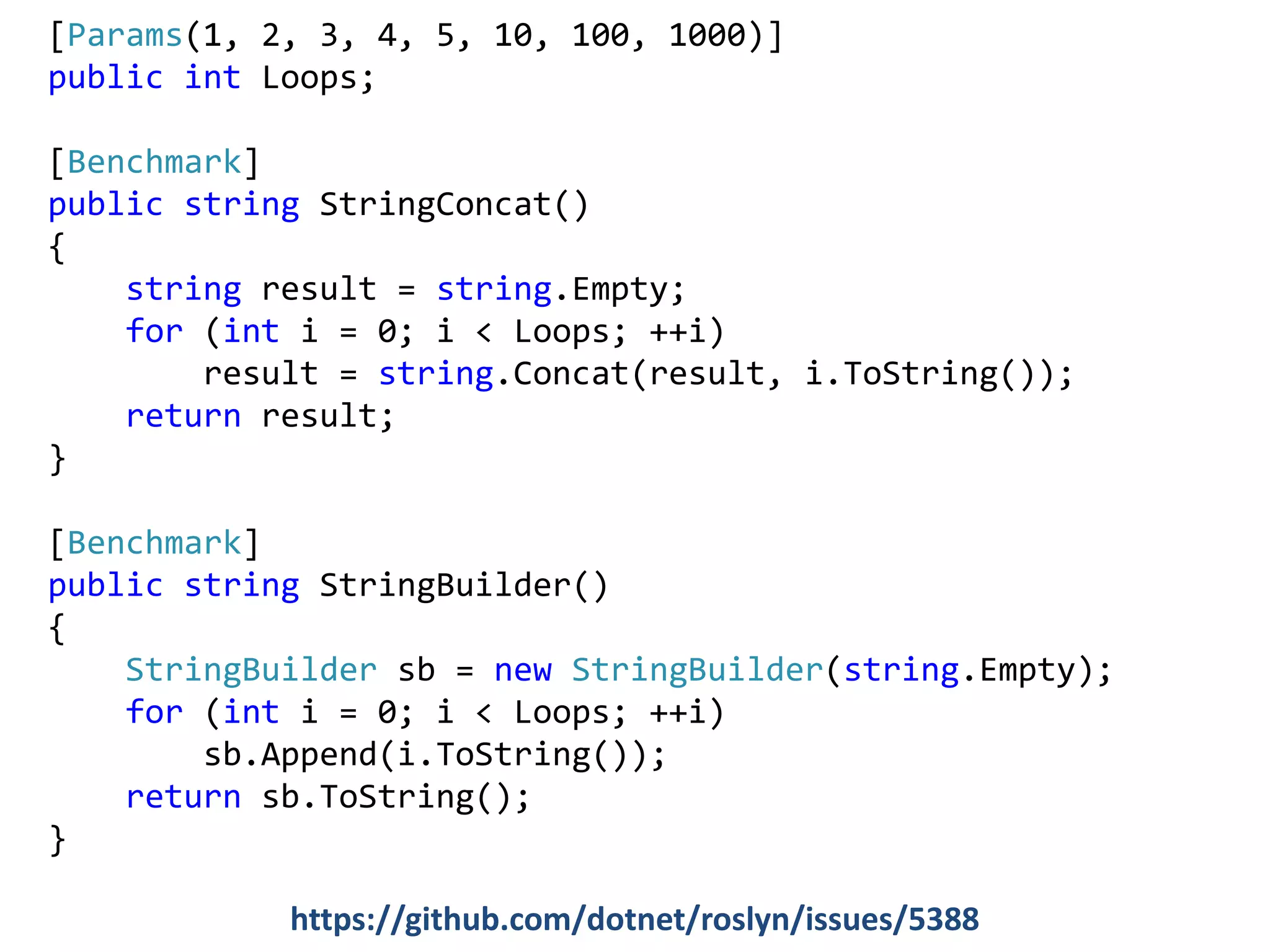 [Params(1, 2, 3, 4, 5, 10, 100, 1000)]
public int Loops;
[Benchmark]
public string StringConcat()
{
string result = string.Empty;
for (int i = 0; i < Loops; ++i)
result = string.Concat(result, i.ToString());
return result;
}
[Benchmark]
public string StringBuilder()
{
StringBuilder sb = new StringBuilder(string.Empty);
for (int i = 0; i < Loops; ++i)
sb.Append(i.ToString());
return sb.ToString();
}
https://github.com/dotnet/roslyn/issues/5388
 