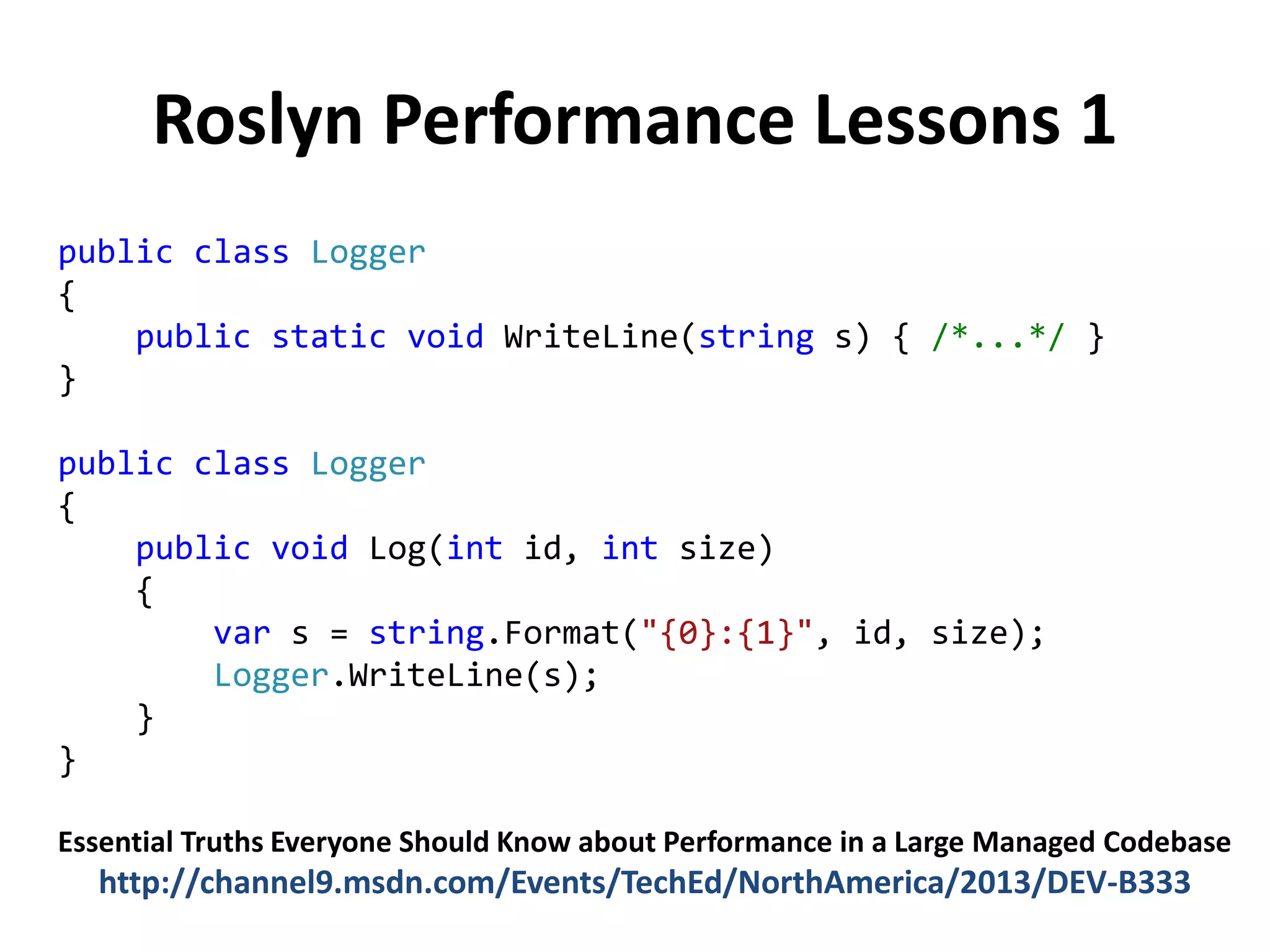 Roslyn Performance Lessons 1
public class Logger
{
public static void WriteLine(string s) { /*...*/ }
}
public class Logger
{
public void Log(int id, int size)
{
var s = string.Format("{0}:{1}", id, size);
Logger.WriteLine(s);
}
}
Essential Truths Everyone Should Know about Performance in a Large Managed Codebase
http://channel9.msdn.com/Events/TechEd/NorthAmerica/2013/DEV-B333
 