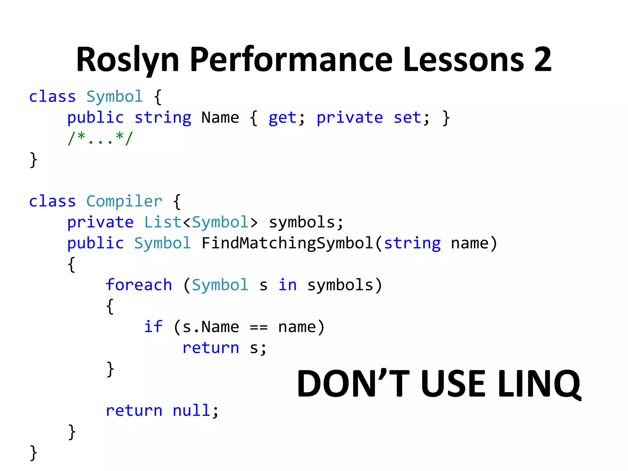 Roslyn Performance Lessons 2
class Symbol {
public string Name { get; private set; }
/*...*/
}
class Compiler {
private List<Symbol> symbols;
public Symbol FindMatchingSymbol(string name)
{
foreach (Symbol s in symbols)
{
if (s.Name == name)
return s;
}
return null;
}
}
DON’T USE LINQ
 