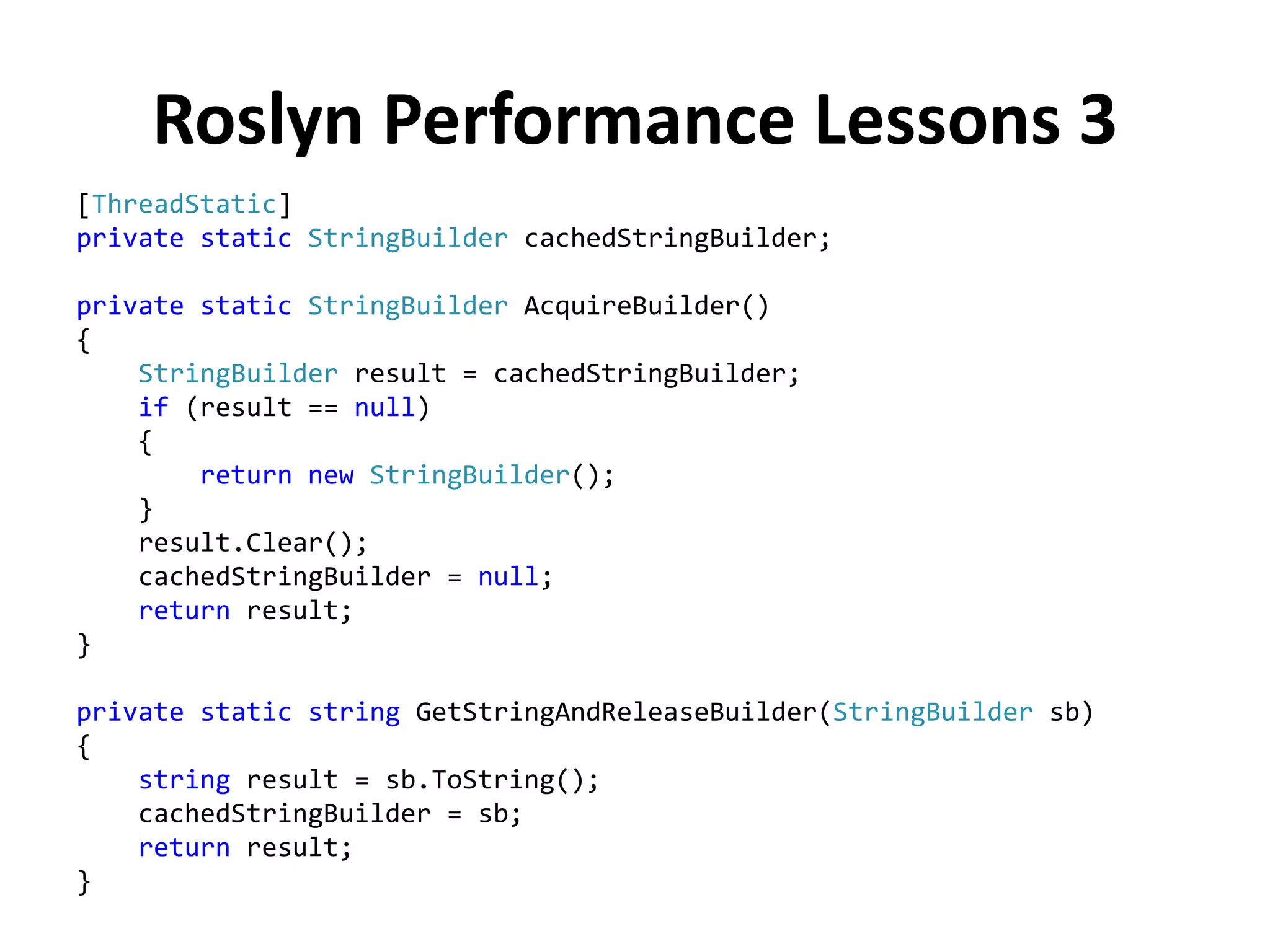Roslyn Performance Lessons 3
[ThreadStatic]
private static StringBuilder cachedStringBuilder;
private static StringBuilder AcquireBuilder()
{
StringBuilder result = cachedStringBuilder;
if (result == null)
{
return new StringBuilder();
}
result.Clear();
cachedStringBuilder = null;
return result;
}
private static string GetStringAndReleaseBuilder(StringBuilder sb)
{
string result = sb.ToString();
cachedStringBuilder = sb;
return result;
}
 