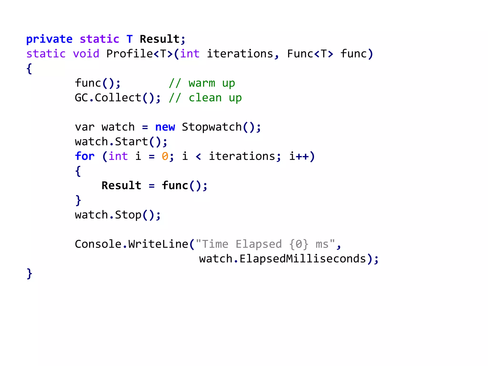 private static T Result;
static void Profile<T>(int iterations, Func<T> func)
{
func(); // warm up
GC.Collect(); // clean up
var watch = new Stopwatch();
watch.Start();
for (int i = 0; i < iterations; i++)
{
Result = func();
}
watch.Stop();
Console.WriteLine("Time Elapsed {0} ms",
watch.ElapsedMilliseconds);
}
 