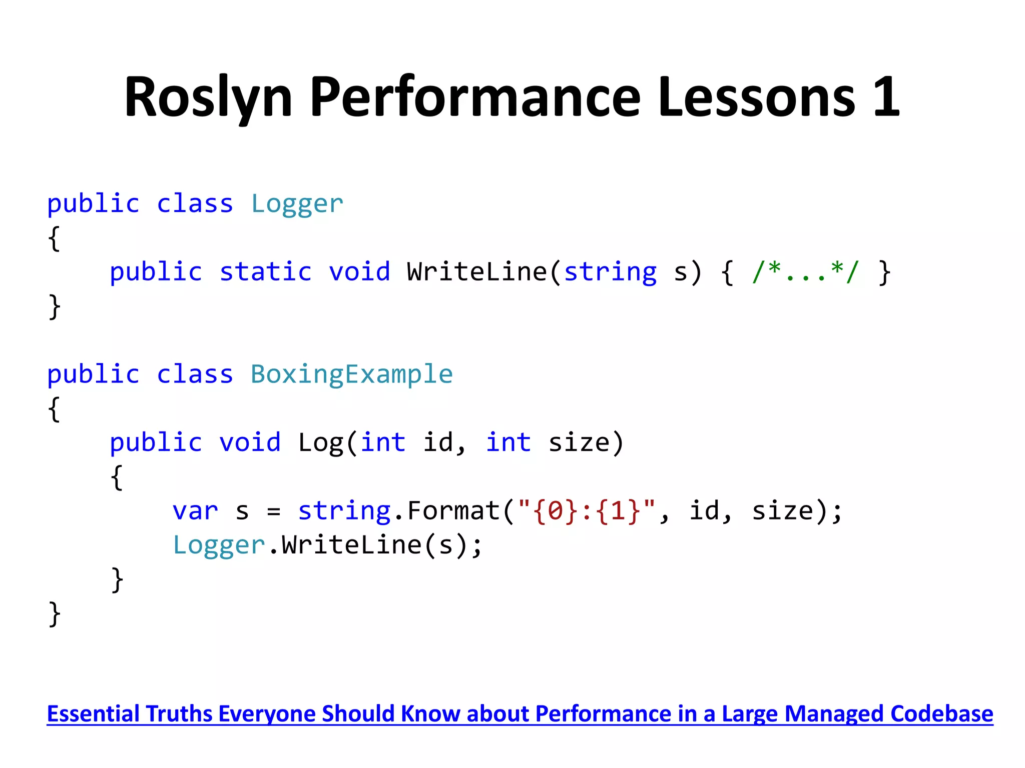 Roslyn Performance Lessons 1
public class Logger
{
public static void WriteLine(string s) { /*...*/ }
}
public class BoxingExample
{
public void Log(int id, int size)
{
var s = string.Format("{0}:{1}", id, size);
Logger.WriteLine(s);
}
}
Essential Truths Everyone Should Know about Performance in a Large Managed Codebase
 