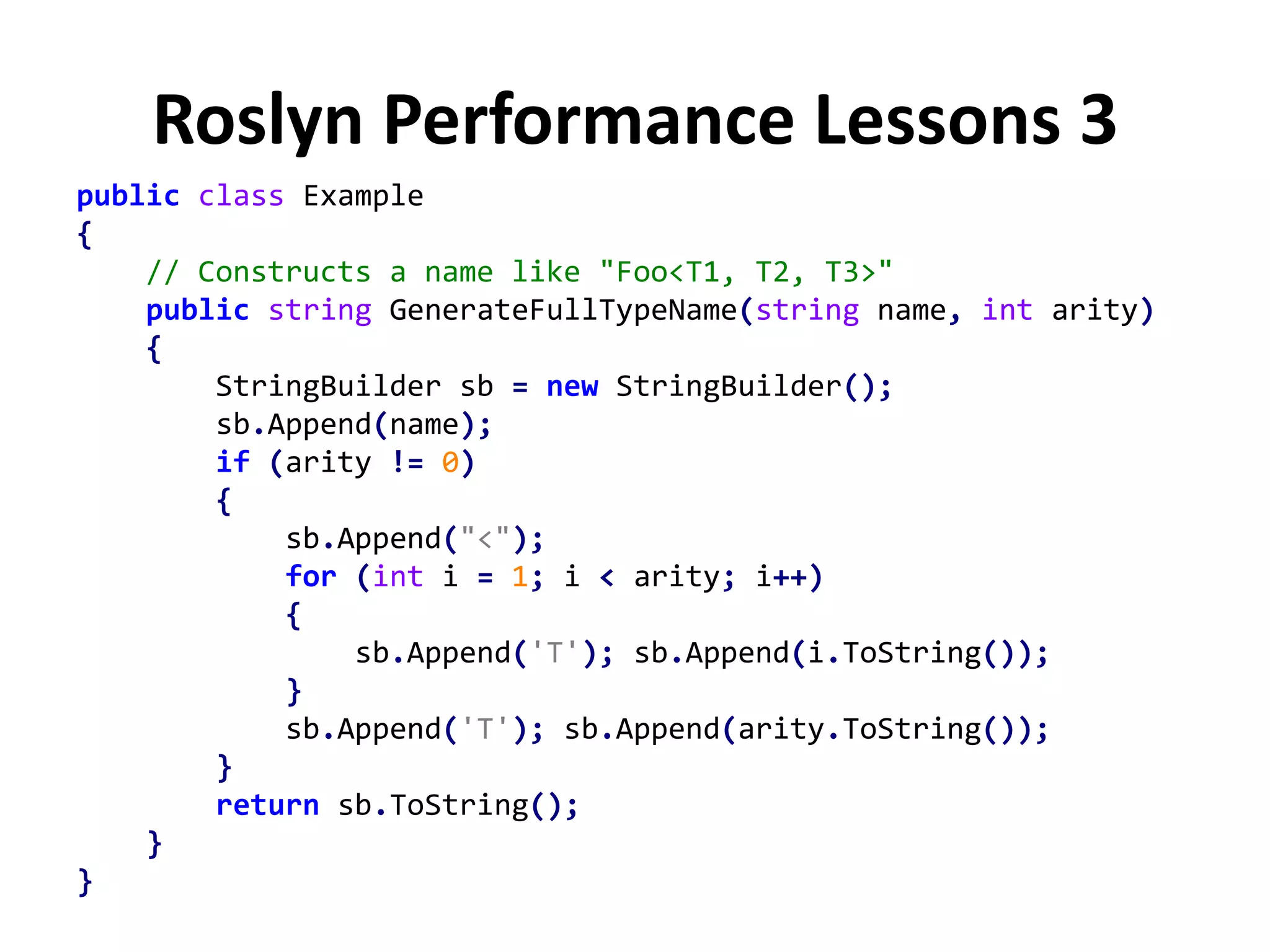 Roslyn Performance Lessons 3
public class Example
{
// Constructs a name like "Foo<T1, T2, T3>"
public string GenerateFullTypeName(string name, int arity)
{
StringBuilder sb = new StringBuilder();
sb.Append(name);
if (arity != 0)
{
sb.Append("<");
for (int i = 1; i < arity; i++)
{
sb.Append('T'); sb.Append(i.ToString());
}
sb.Append('T'); sb.Append(arity.ToString());
}
return sb.ToString();
}
}
 