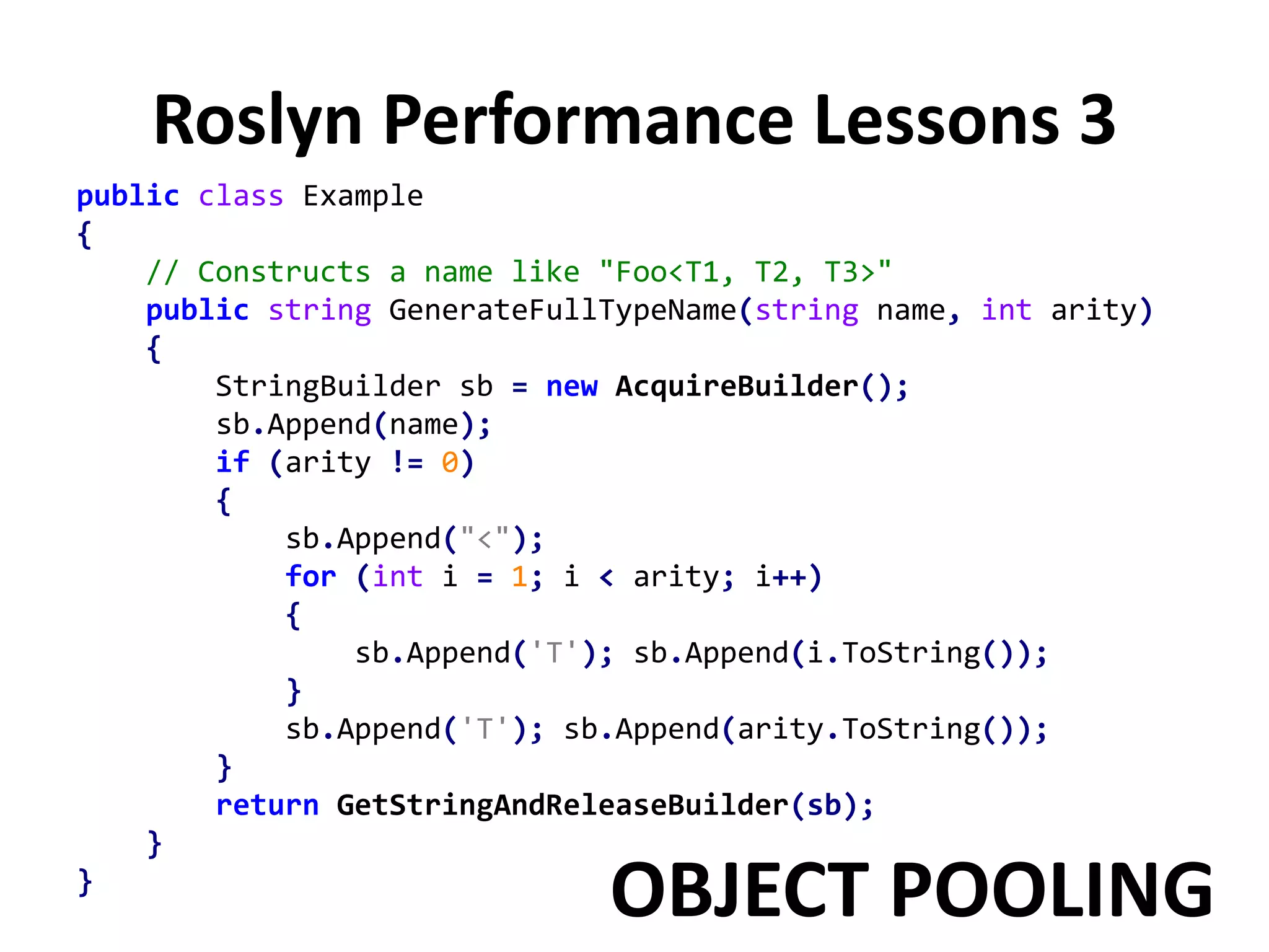 Roslyn Performance Lessons 3
public class Example
{
// Constructs a name like "Foo<T1, T2, T3>"
public string GenerateFullTypeName(string name, int arity)
{
StringBuilder sb = new AcquireBuilder();
sb.Append(name);
if (arity != 0)
{
sb.Append("<");
for (int i = 1; i < arity; i++)
{
sb.Append('T'); sb.Append(i.ToString());
}
sb.Append('T'); sb.Append(arity.ToString());
}
return GetStringAndReleaseBuilder(sb);
}
}
OBJECT POOLING
 
