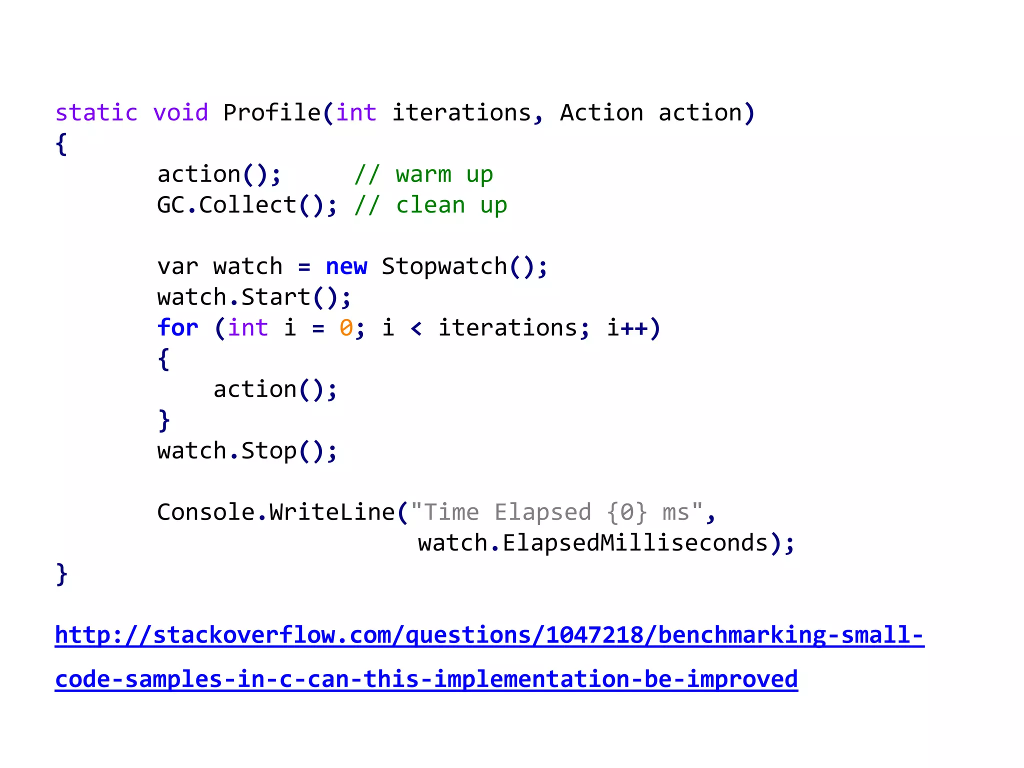 static void Profile(int iterations, Action action)
{
action(); // warm up
GC.Collect(); // clean up
var watch = new Stopwatch();
watch.Start();
for (int i = 0; i < iterations; i++)
{
action();
}
watch.Stop();
Console.WriteLine("Time Elapsed {0} ms",
watch.ElapsedMilliseconds);
}
http://stackoverflow.com/questions/1047218/benchmarking-small-
code-samples-in-c-can-this-implementation-be-improved
 