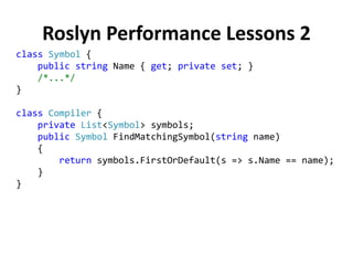 Roslyn Performance Lessons 2
class Symbol {
public string Name { get; private set; }
/*...*/
}
class Compiler {
private List<Symbol> symbols;
public Symbol FindMatchingSymbol(string name)
{
return symbols.FirstOrDefault(s => s.Name == name);
}
}
 