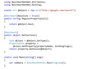 using BenchmarkDotNet.Attributes;
using BenchmarkDotNet.Running;
static Uri @object = new Uri("http://google.com/search");
[Benchmark(Baseline = true)]
public string RegularPropertyCall()
{
return @object.Host;
}
[Benchmark]
public object Reflection()
{
Type @class = @object.GetType();
PropertyInfo property =
@class.GetProperty(propertyName, bindingFlags);
return property.GetValue(@object);
}
static void Main(string[] args)
{
var summary = BenchmarkRunner.Run<Program>();
}
 